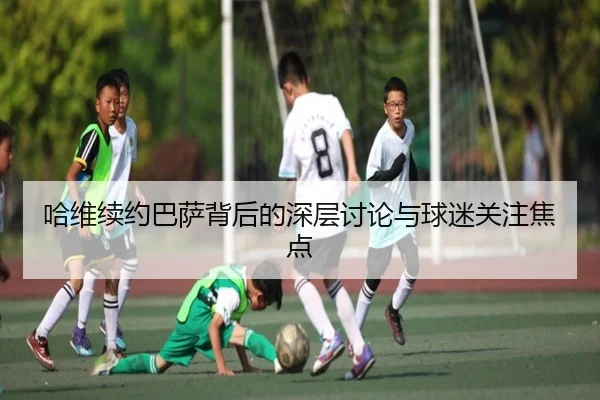 哈维续约巴萨背后的深层讨论与球迷关注焦点